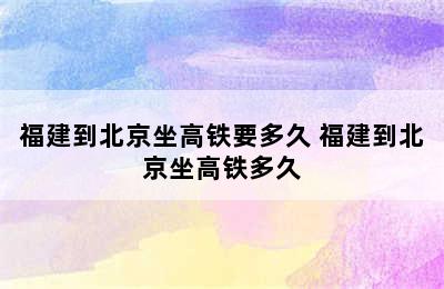 福建到北京坐高铁要多久 福建到北京坐高铁多久